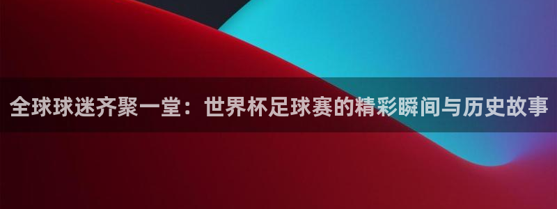 世界杯官网：全球球迷齐聚一堂：世界杯足球赛的精彩瞬间与历史故事